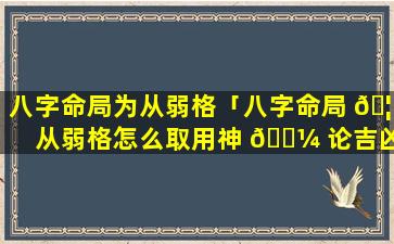 八字命局为从弱格「八字命局 🦁 从弱格怎么取用神 🐼 论吉凶」